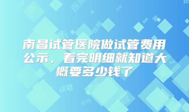 南昌试管医院做试管费用公示，看完明细就知道大概要多少钱了