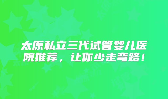 太原私立三代试管婴儿医院推荐，让你少走弯路！