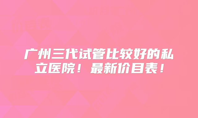 广州三代试管比较好的私立医院！最新价目表！