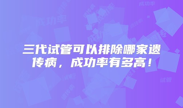 三代试管可以排除哪家遗传病，成功率有多高！