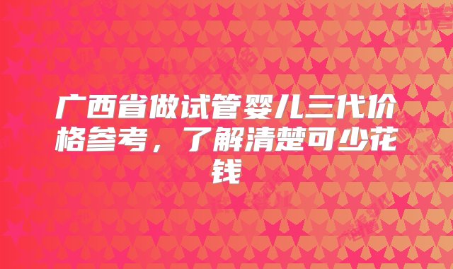 广西省做试管婴儿三代价格参考，了解清楚可少花钱