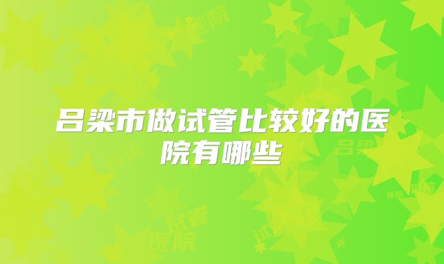 吕梁市做试管比较好的医院有哪些