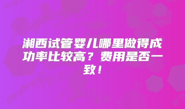 湘西试管婴儿哪里做得成功率比较高？费用是否一致！