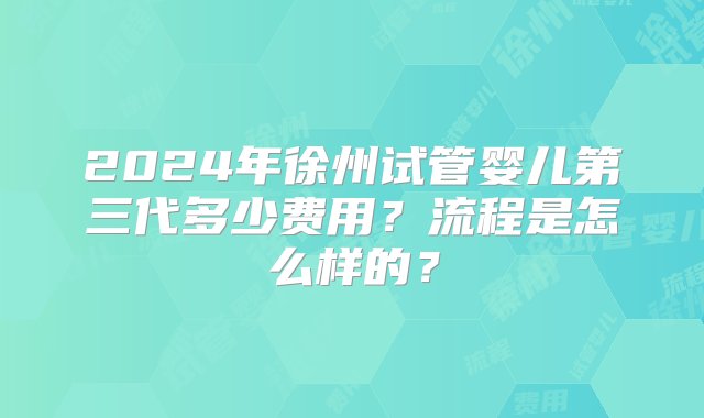 2024年徐州试管婴儿第三代多少费用？流程是怎么样的？