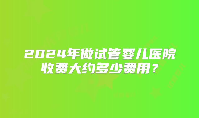 2024年做试管婴儿医院收费大约多少费用？