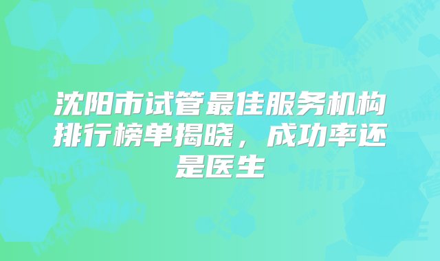 沈阳市试管最佳服务机构排行榜单揭晓，成功率还是医生