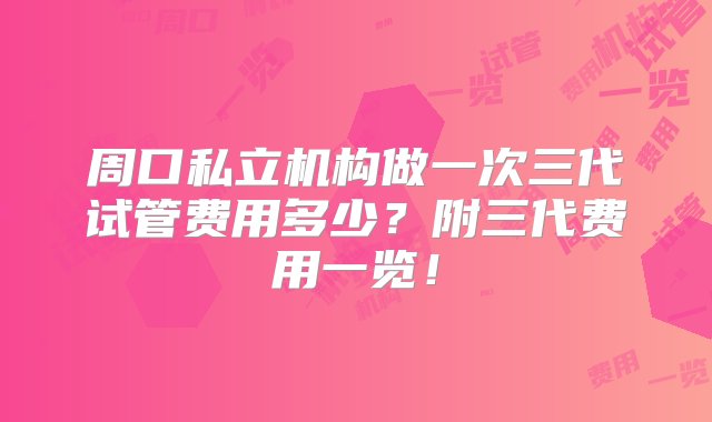 周口私立机构做一次三代试管费用多少？附三代费用一览！