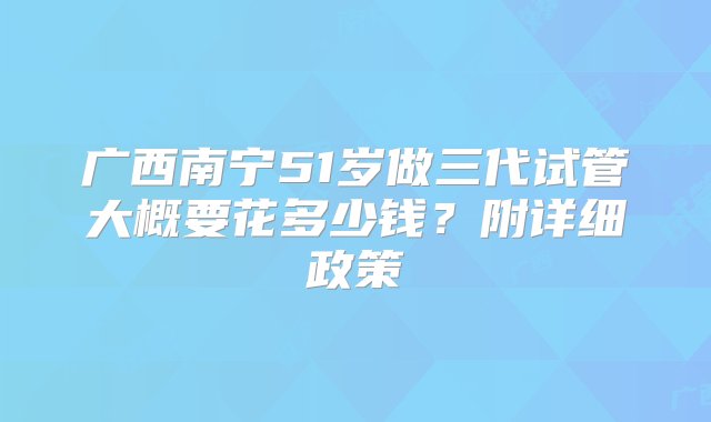 广西南宁51岁做三代试管大概要花多少钱？附详细政策