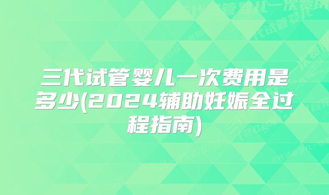 三代试管婴儿一次费用是多少(2024辅助妊娠全过程指南)