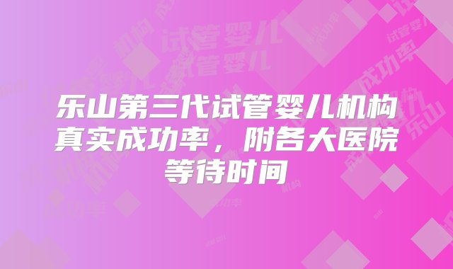 乐山第三代试管婴儿机构真实成功率，附各大医院等待时间