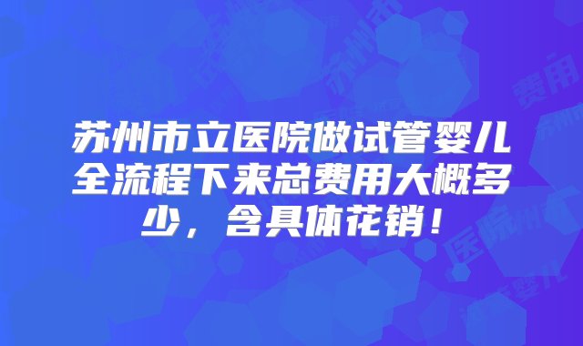 苏州市立医院做试管婴儿全流程下来总费用大概多少，含具体花销！