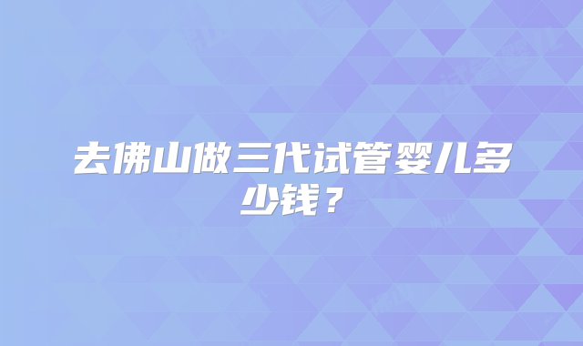 去佛山做三代试管婴儿多少钱？