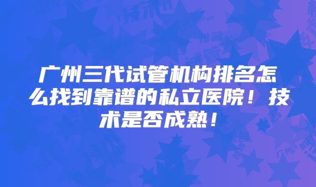 广州三代试管机构排名怎么找到靠谱的私立医院！技术是否成熟！