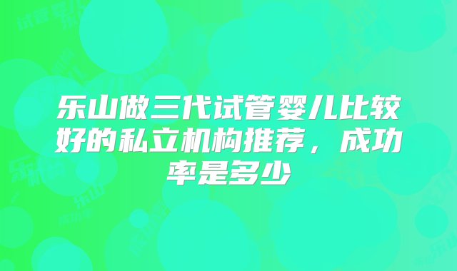 乐山做三代试管婴儿比较好的私立机构推荐，成功率是多少