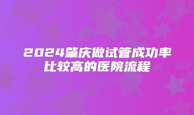 2024肇庆做试管成功率比较高的医院流程