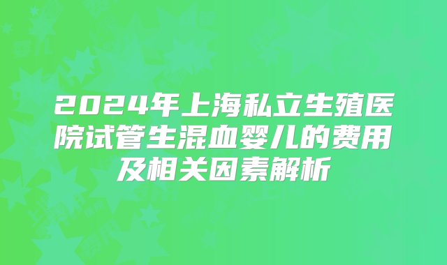 2024年上海私立生殖医院试管生混血婴儿的费用及相关因素解析