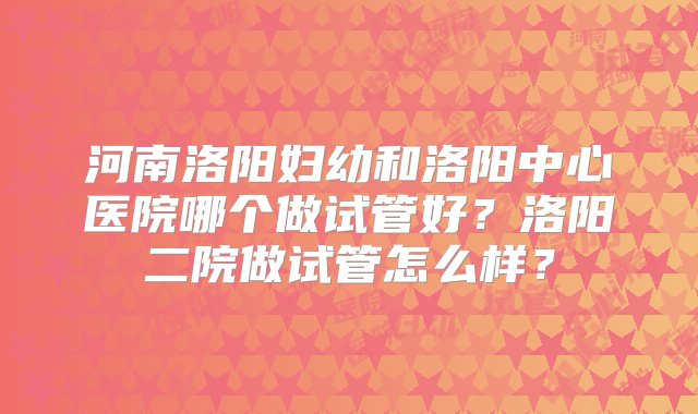 河南洛阳妇幼和洛阳中心医院哪个做试管好？洛阳二院做试管怎么样？