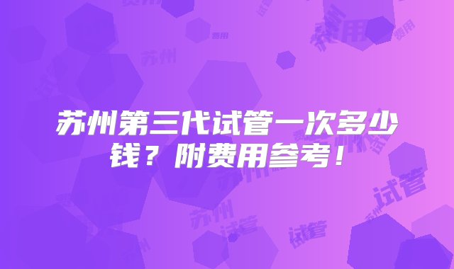 苏州第三代试管一次多少钱？附费用参考！