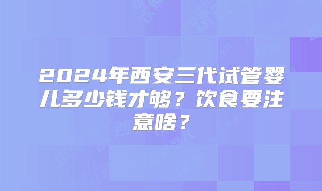 2024年西安三代试管婴儿多少钱才够？饮食要注意啥？