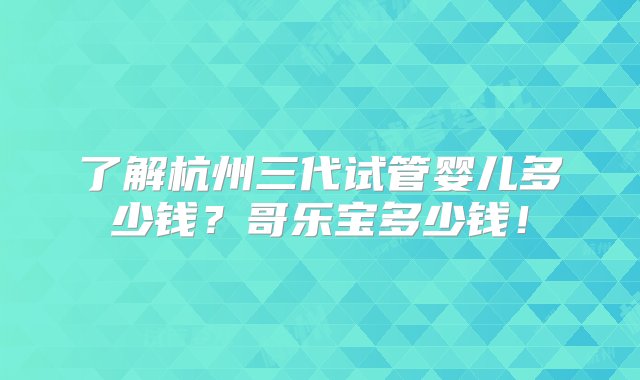 了解杭州三代试管婴儿多少钱？哥乐宝多少钱！