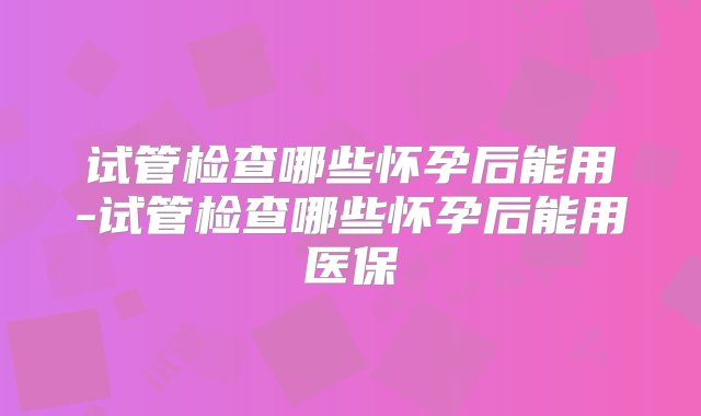 试管检查哪些怀孕后能用-试管检查哪些怀孕后能用医保