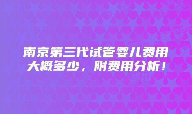 南京第三代试管婴儿费用大概多少，附费用分析！