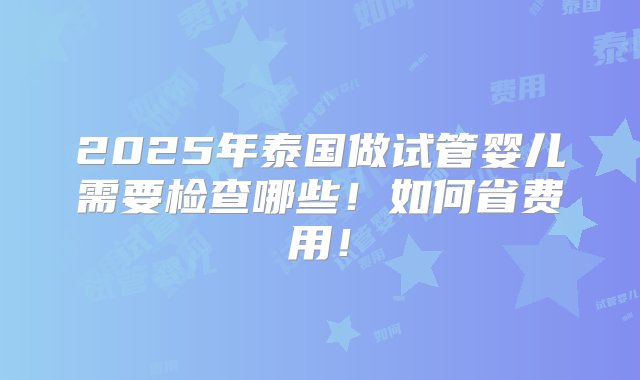 2025年泰国做试管婴儿需要检查哪些！如何省费用！