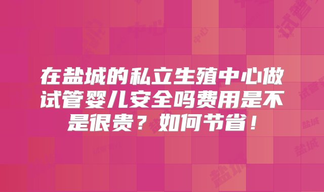 在盐城的私立生殖中心做试管婴儿安全吗费用是不是很贵？如何节省！