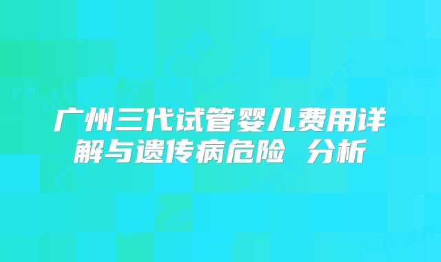 广州三代试管婴儿费用详解与遗传病危险 分析