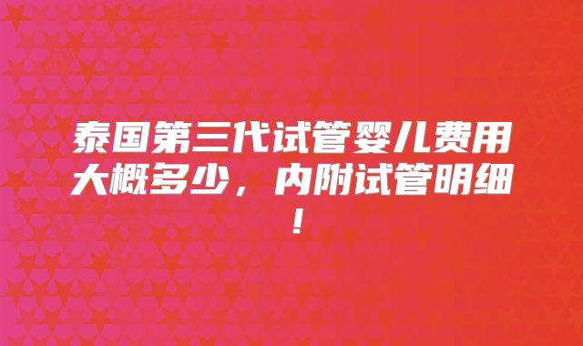 泰国第三代试管婴儿费用大概多少，内附试管明细！