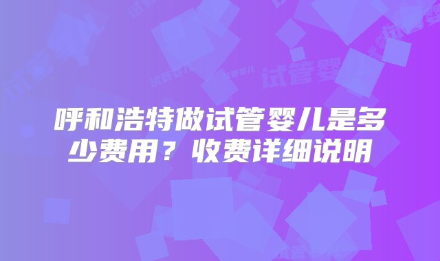 呼和浩特做试管婴儿是多少费用？收费详细说明