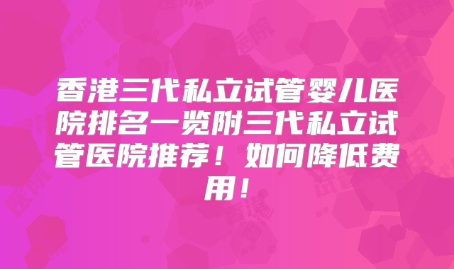 香港三代私立试管婴儿医院排名一览附三代私立试管医院推荐！如何降低费用！