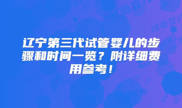 辽宁第三代试管婴儿的步骤和时间一览？附详细费用参考！