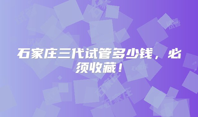 石家庄三代试管多少钱，必须收藏！