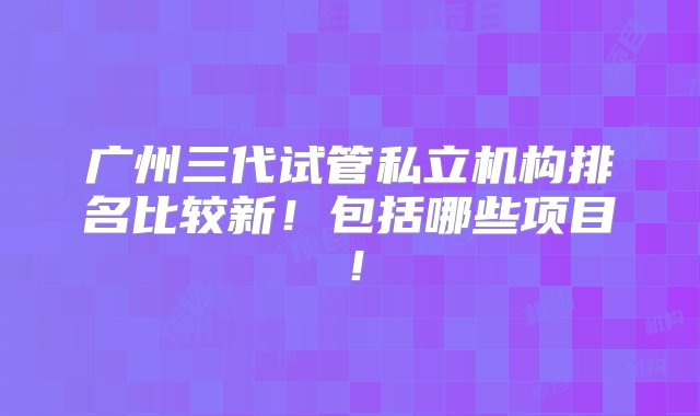 广州三代试管私立机构排名比较新！包括哪些项目！