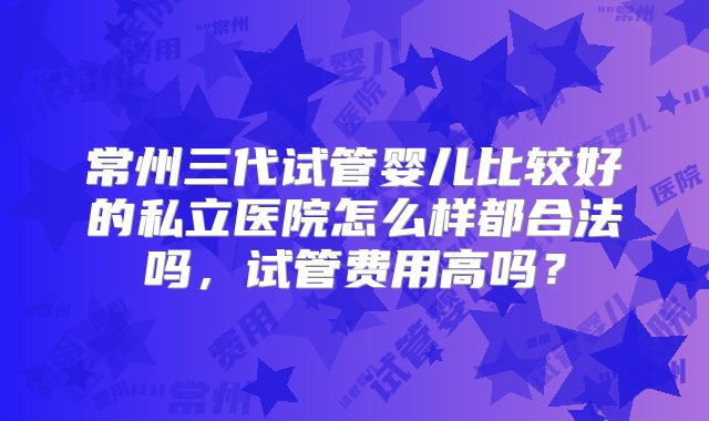 常州三代试管婴儿比较好的私立医院怎么样都合法吗，试管费用高吗？