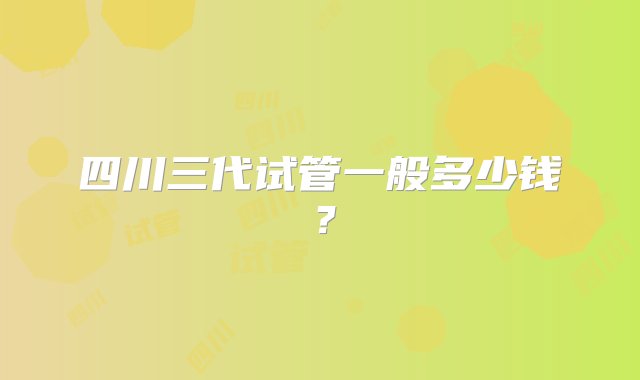 四川三代试管一般多少钱？