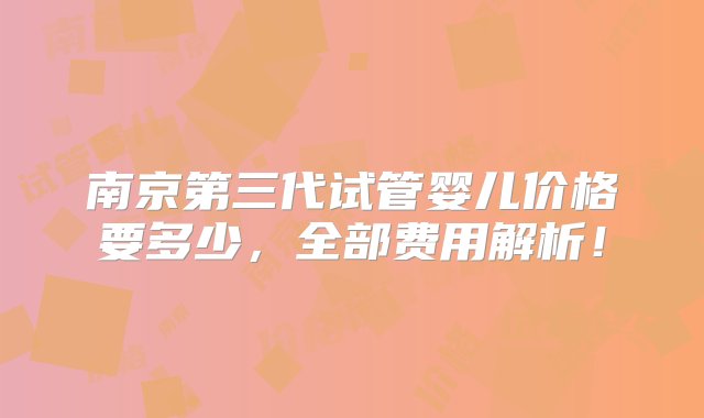 南京第三代试管婴儿价格要多少，全部费用解析！