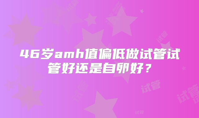 46岁amh值偏低做试管试管好还是自卵好？