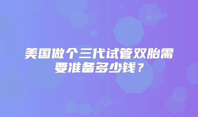 美国做个三代试管双胎需要准备多少钱？