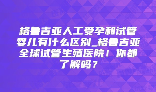 格鲁吉亚人工受孕和试管婴儿有什么区别_格鲁吉亚全球试管生殖医院！你都了解吗？