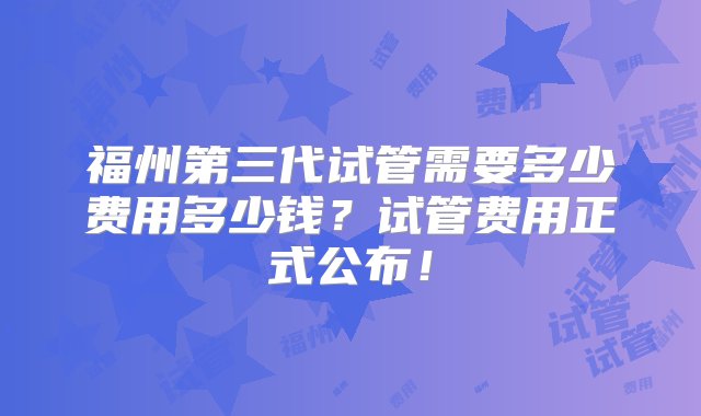 福州第三代试管需要多少费用多少钱？试管费用正式公布！