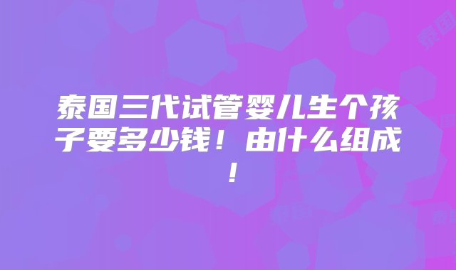 泰国三代试管婴儿生个孩子要多少钱！由什么组成！