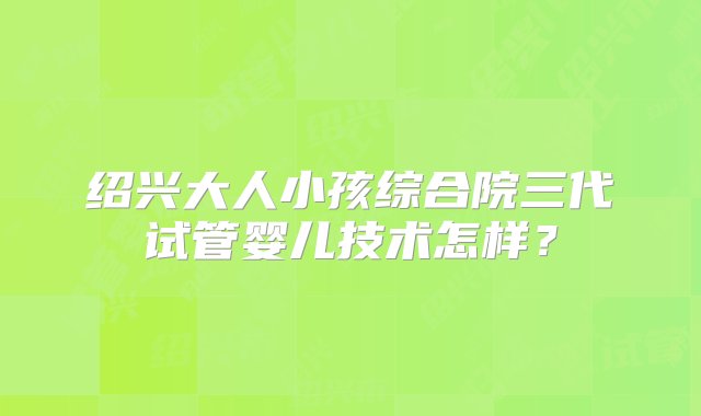 绍兴大人小孩综合院三代试管婴儿技术怎样？