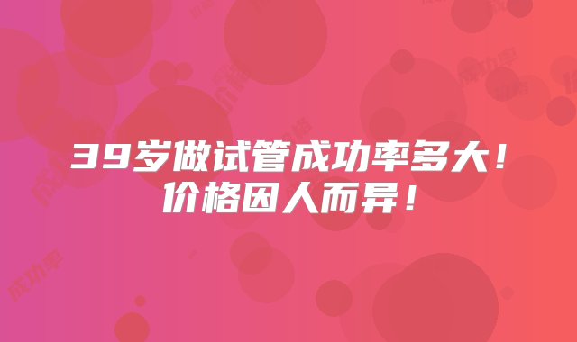 39岁做试管成功率多大！价格因人而异！