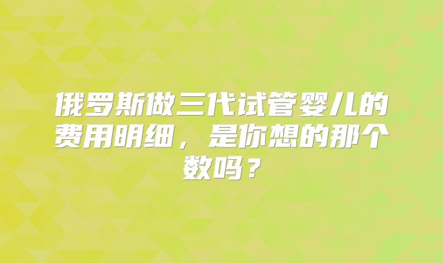 俄罗斯做三代试管婴儿的费用明细，是你想的那个数吗？