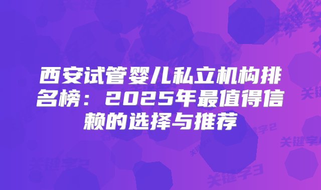 西安试管婴儿私立机构排名榜：2025年最值得信赖的选择与推荐