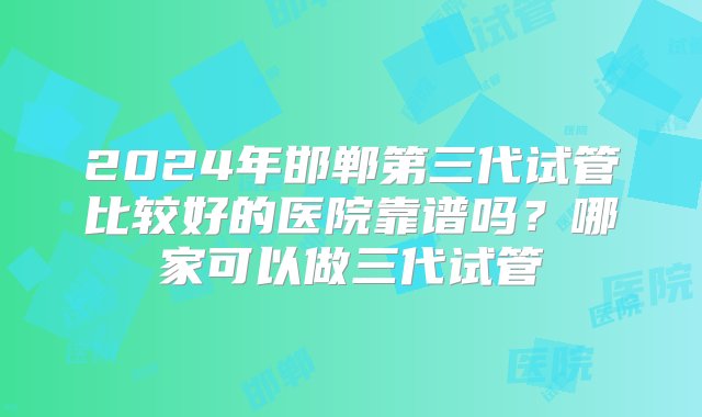 2024年邯郸第三代试管比较好的医院靠谱吗？哪家可以做三代试管