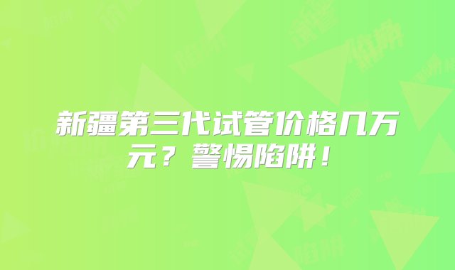 新疆第三代试管价格几万元？警惕陷阱！