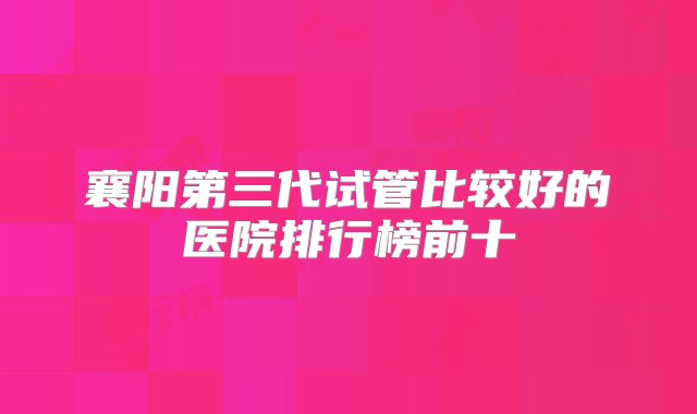 襄阳第三代试管比较好的医院排行榜前十